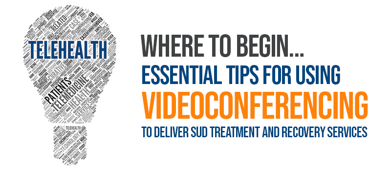 Where to Begin… Essential Tips for Using Videoconferencing to Deliver SUD Treatment and Recovery Services 